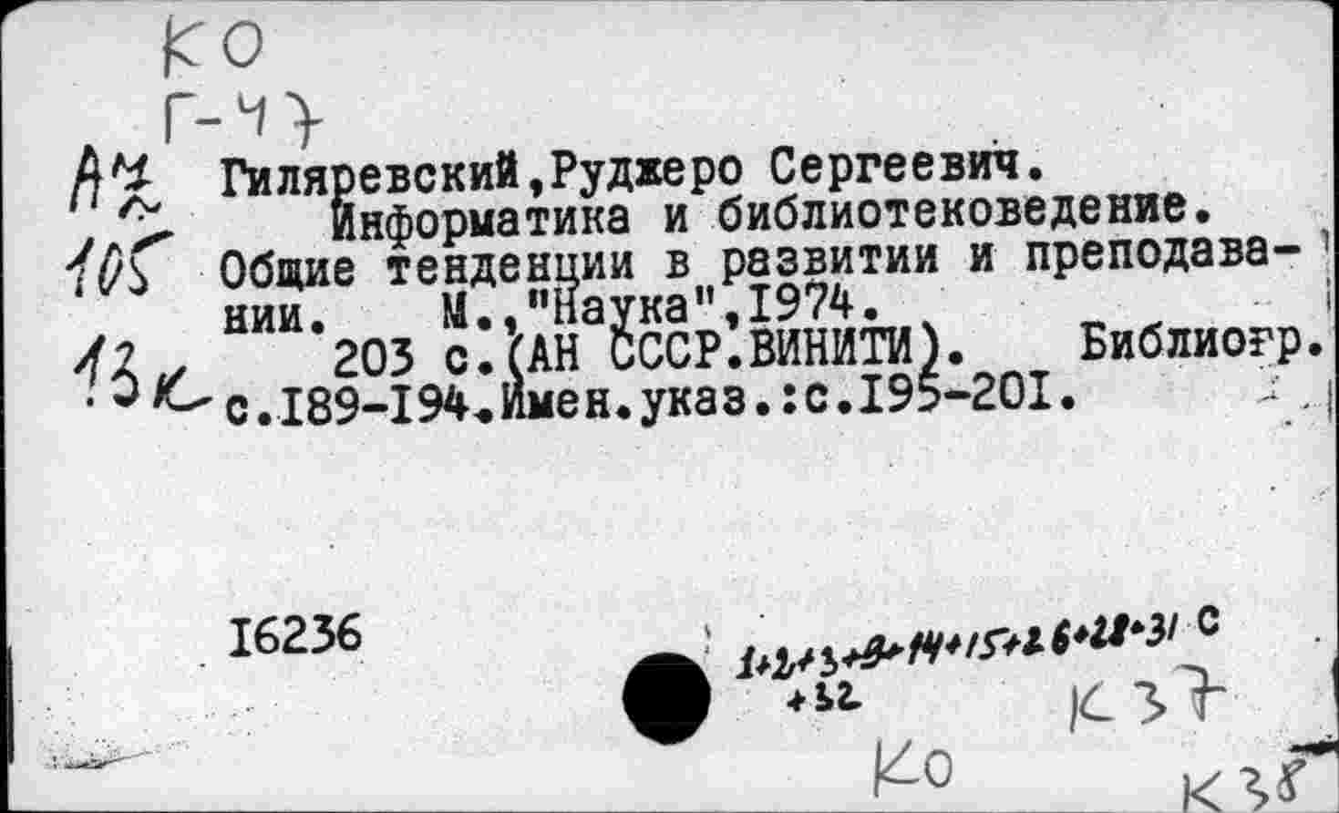 ﻿Гиляревский,Руджеро Сергеевич.
Информатика и библиотековедение. Общие тенденции в развитии и преподавании.	М.,"Наука”,1974.
203 с. (АН СССР.ВИНИТИ). Библиогр с.189-194«Имен.указ.:с.195-201.
16236